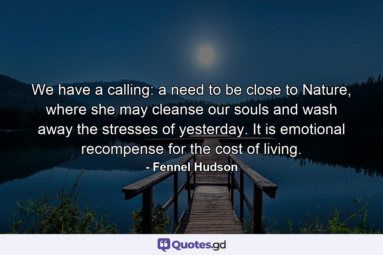 We have a calling: a need to be close to Nature, where she may cleanse our souls and wash away the stresses of yesterday. It is emotional recompense for the cost of living. - Quote by Fennel Hudson