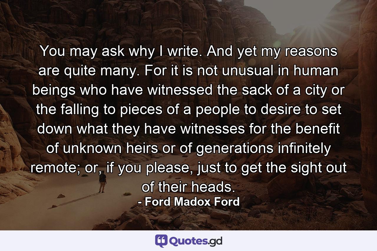 You may ask why I write. And yet my reasons are quite many. For it is not unusual in human beings who have witnessed the sack of a city or the falling to pieces of a people to desire to set down what they have witnesses for the benefit of unknown heirs or of generations infinitely remote; or, if you please, just to get the sight out of their heads. - Quote by Ford Madox Ford