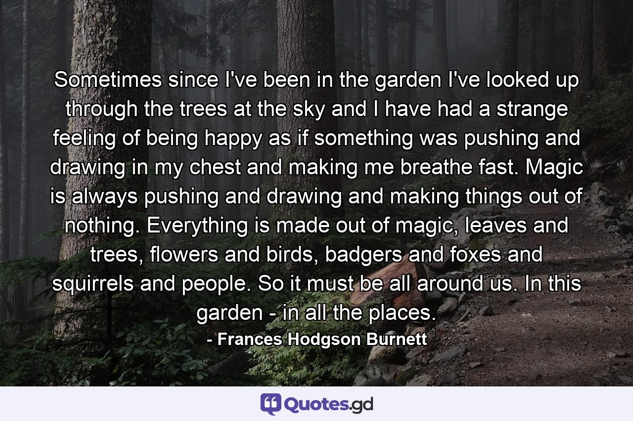 Sometimes since I've been in the garden I've looked up through the trees at the sky and I have had a strange feeling of being happy as if something was pushing and drawing in my chest and making me breathe fast. Magic is always pushing and drawing and making things out of nothing. Everything is made out of magic, leaves and trees, flowers and birds, badgers and foxes and squirrels and people. So it must be all around us. In this garden - in all the places. - Quote by Frances Hodgson Burnett