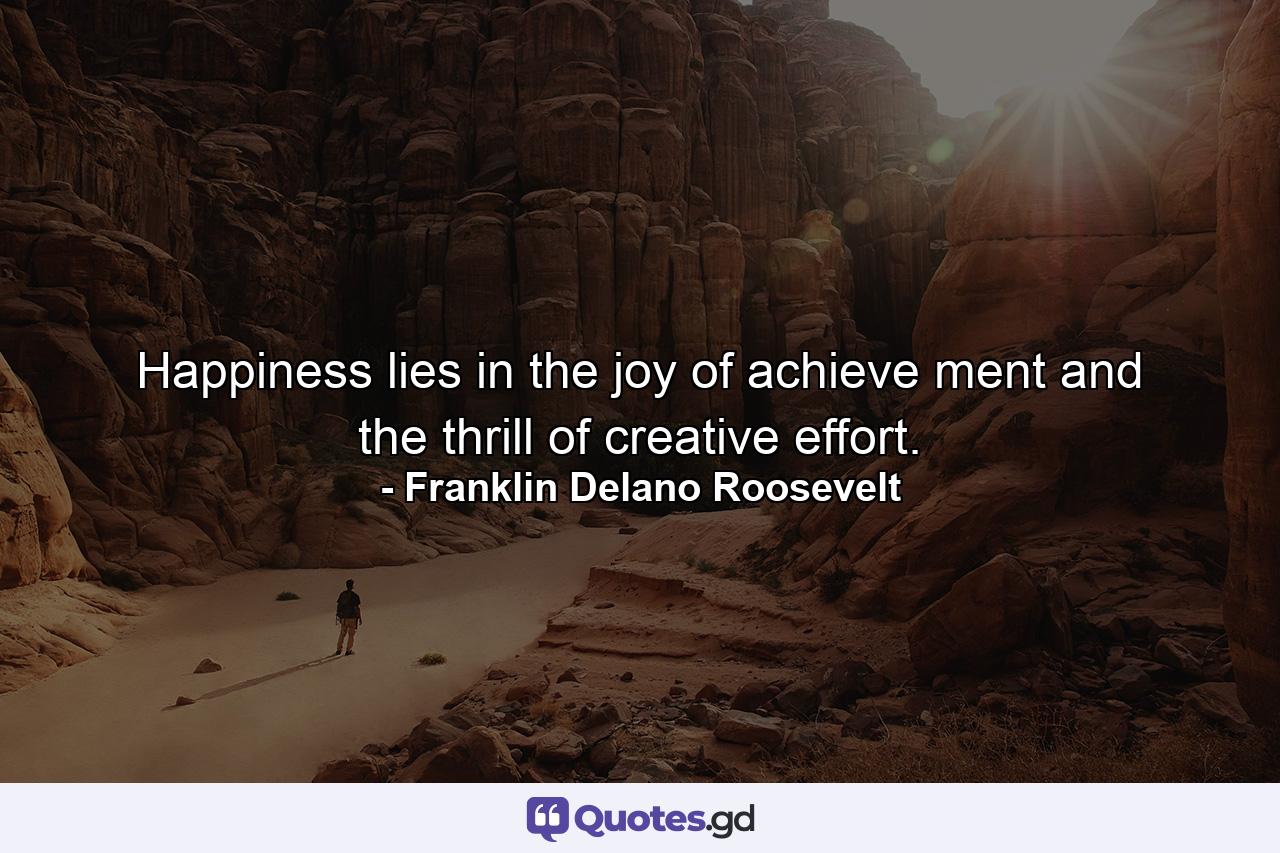 Happiness lies in the joy of achieve ment and the thrill of creative effort. - Quote by Franklin Delano Roosevelt