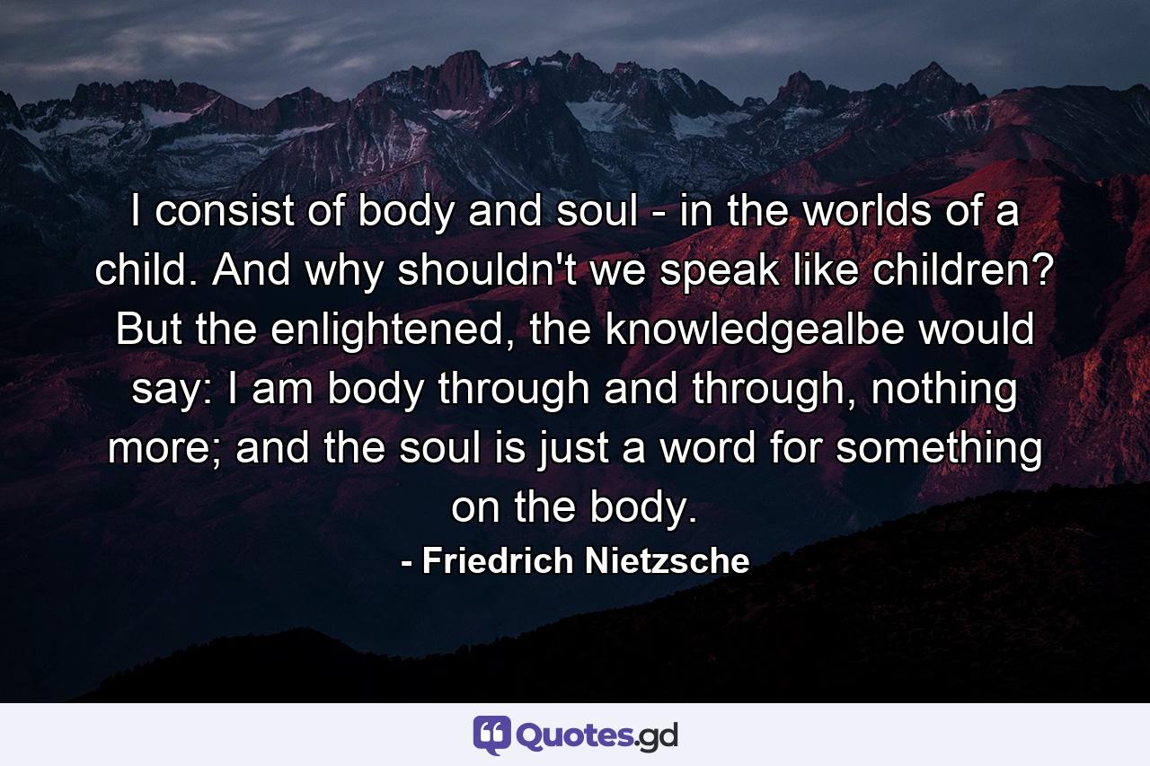 I consist of body and soul - in the worlds of a child. And why shouldn't we speak like children? But the enlightened, the knowledgealbe would say: I am body through and through, nothing more; and the soul is just a word for something on the body. - Quote by Friedrich Nietzsche