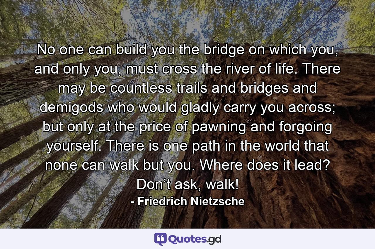 No one can build you the bridge on which you, and only you, must cross the river of life. There may be countless trails and bridges and demigods who would gladly carry you across; but only at the price of pawning and forgoing yourself. There is one path in the world that none can walk but you. Where does it lead? Don’t ask, walk! - Quote by Friedrich Nietzsche