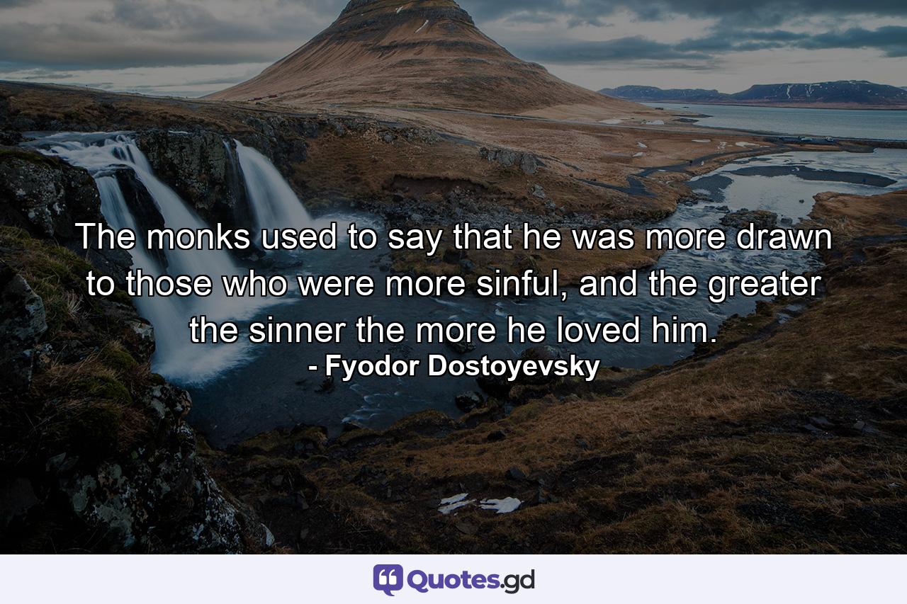 The monks used to say that he was more drawn to those who were more sinful, and the greater the sinner the more he loved him. - Quote by Fyodor Dostoyevsky