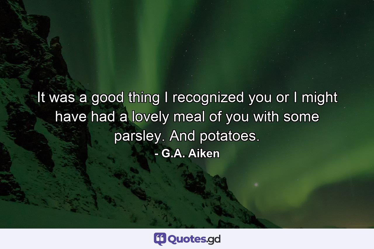 It was a good thing I recognized you or I might have had a lovely meal of you with some parsley. And potatoes. - Quote by G.A. Aiken