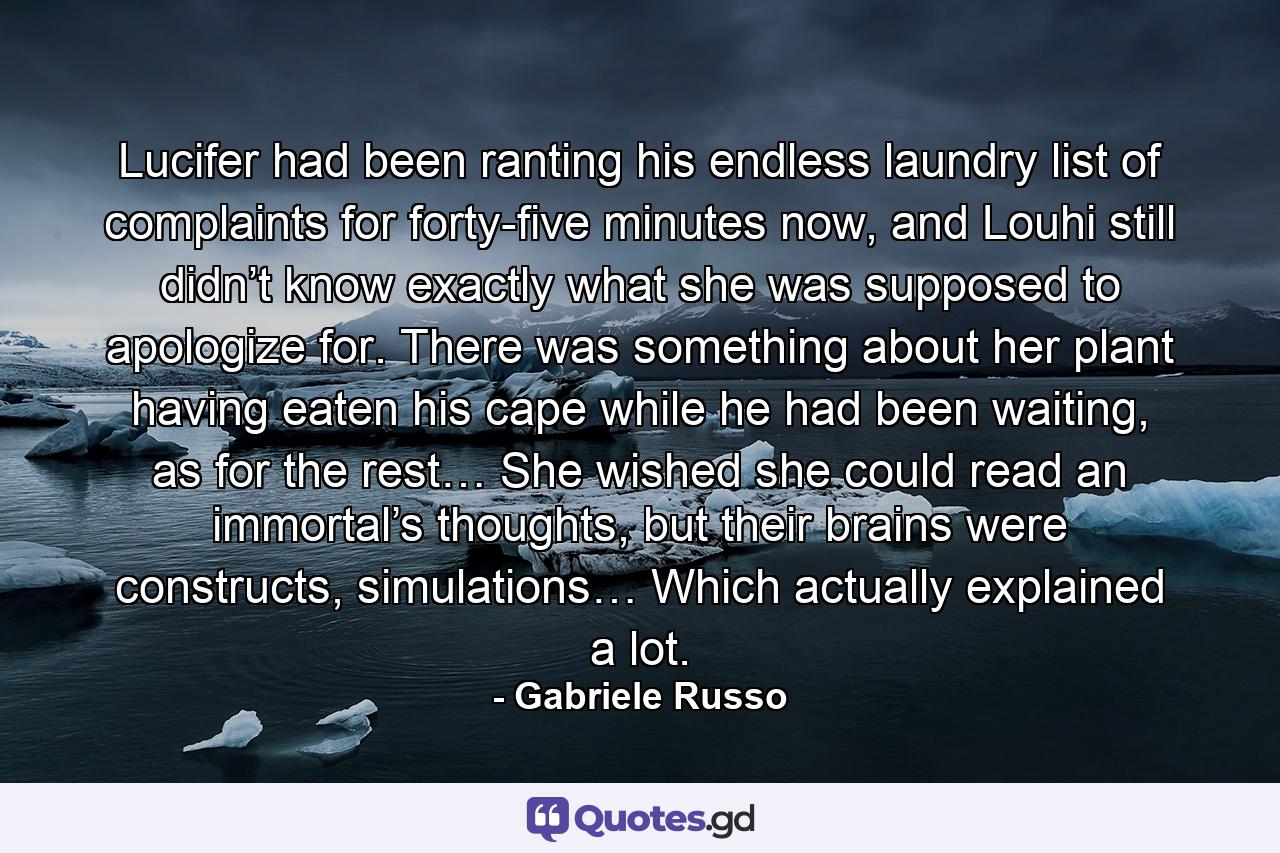 Lucifer had been ranting his endless laundry list of complaints for forty-five minutes now, and Louhi still didn’t know exactly what she was supposed to apologize for. There was something about her plant having eaten his cape while he had been waiting, as for the rest… She wished she could read an immortal’s thoughts, but their brains were constructs, simulations… Which actually explained a lot. - Quote by Gabriele Russo