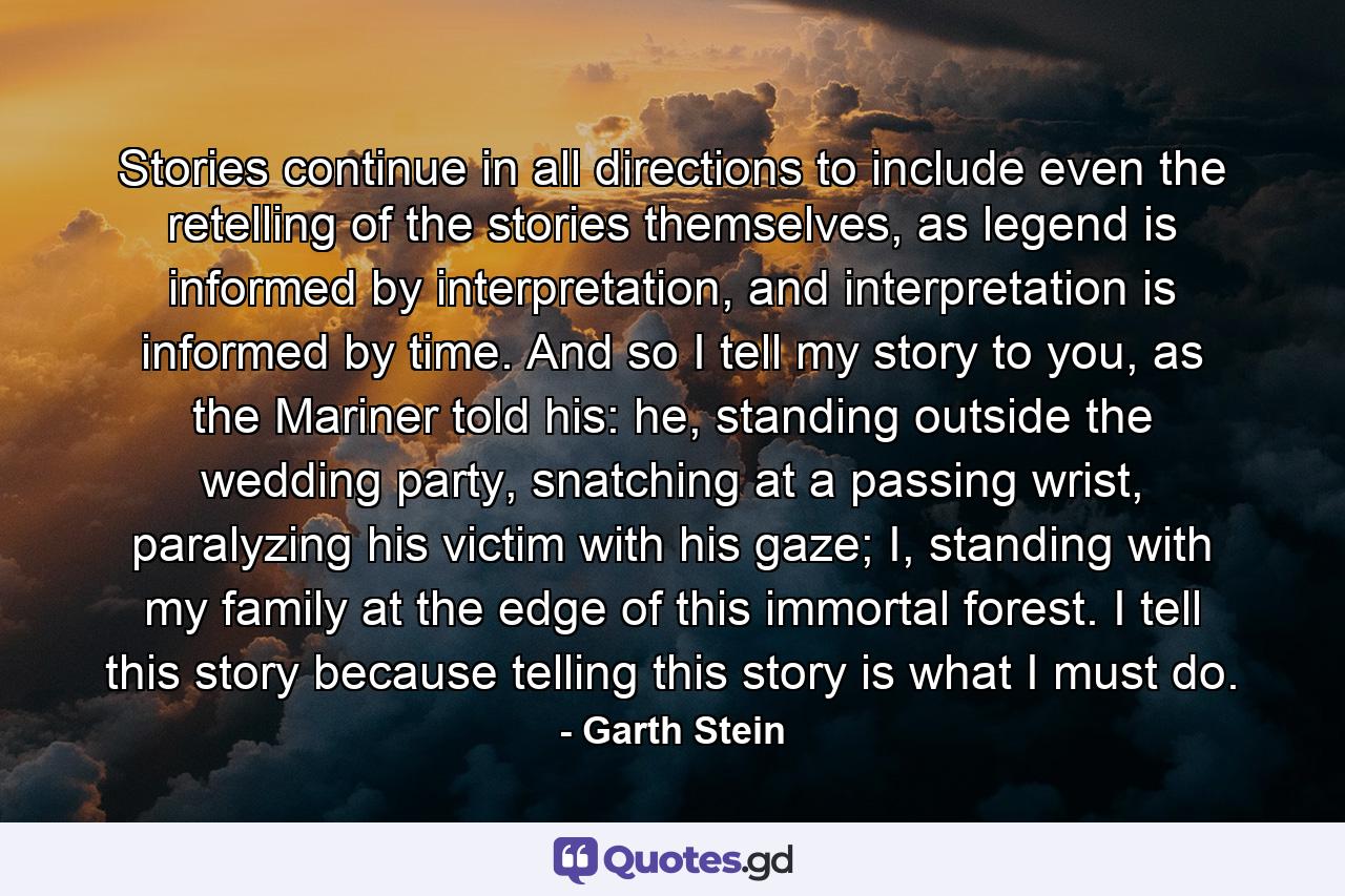 Stories continue in all directions to include even the retelling of the stories themselves, as legend is informed by interpretation, and interpretation is informed by time. And so I tell my story to you, as the Mariner told his: he, standing outside the wedding party, snatching at a passing wrist, paralyzing his victim with his gaze; I, standing with my family at the edge of this immortal forest. I tell this story because telling this story is what I must do. - Quote by Garth Stein