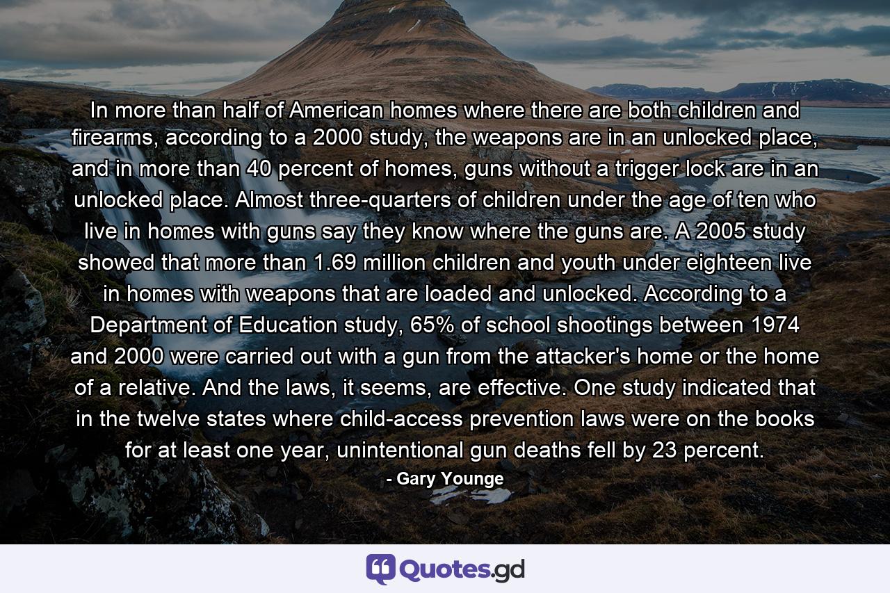 In more than half of American homes where there are both children and firearms, according to a 2000 study, the weapons are in an unlocked place, and in more than 40 percent of homes, guns without a trigger lock are in an unlocked place. Almost three-quarters of children under the age of ten who live in homes with guns say they know where the guns are. A 2005 study showed that more than 1.69 million children and youth under eighteen live in homes with weapons that are loaded and unlocked. According to a Department of Education study, 65% of school shootings between 1974 and 2000 were carried out with a gun from the attacker's home or the home of a relative. And the laws, it seems, are effective. One study indicated that in the twelve states where child-access prevention laws were on the books for at least one year, unintentional gun deaths fell by 23 percent. - Quote by Gary Younge