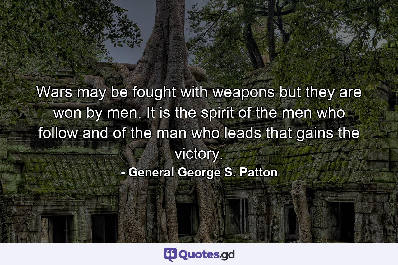 Wars may be fought with weapons  but they are won by men. It is the spirit of the men who follow  and of the man who leads  that gains the victory. - Quote by General George S. Patton