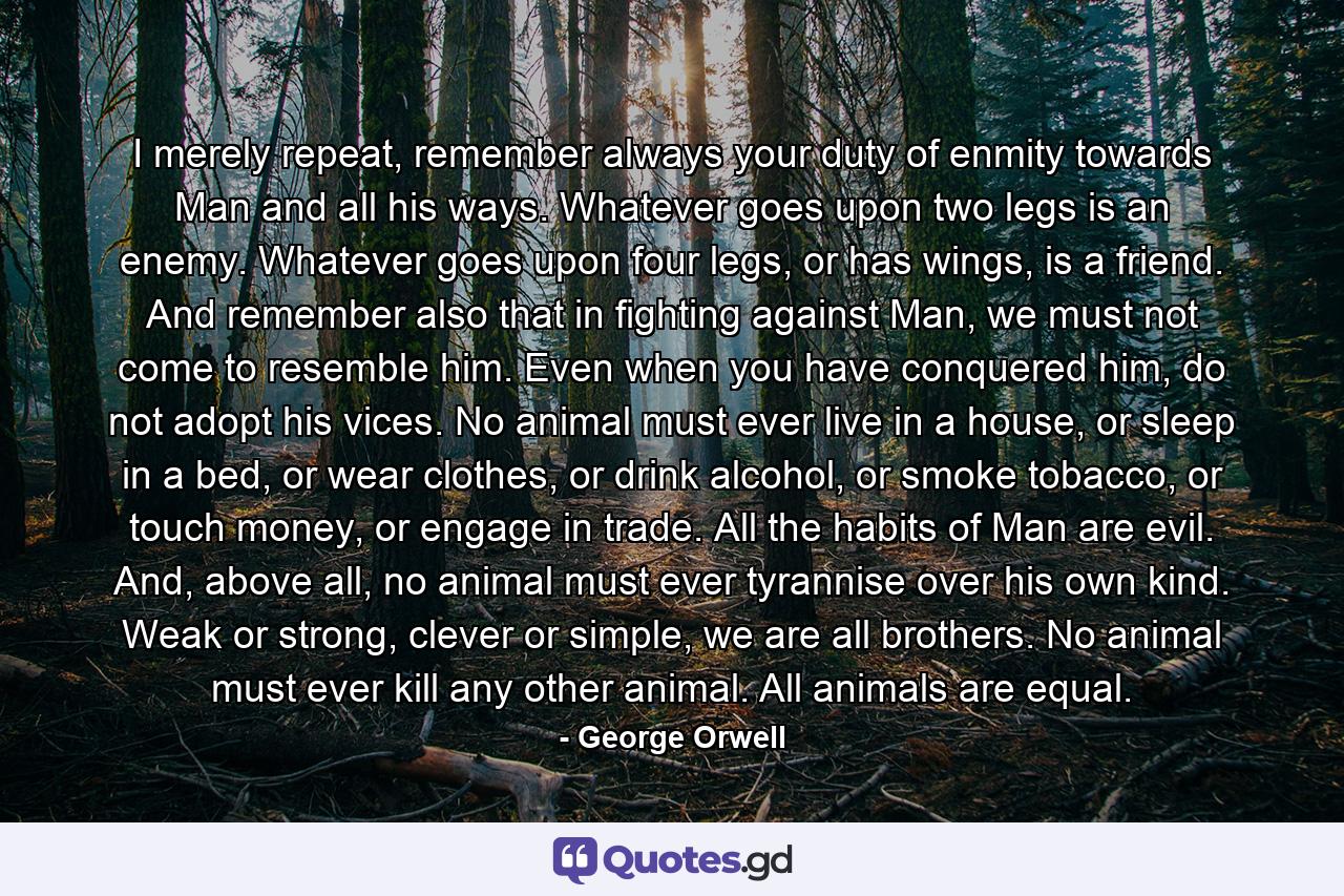 I merely repeat, remember always your duty of enmity towards Man and all his ways. Whatever goes upon two legs is an enemy. Whatever goes upon four legs, or has wings, is a friend. And remember also that in fighting against Man, we must not come to resemble him. Even when you have conquered him, do not adopt his vices. No animal must ever live in a house, or sleep in a bed, or wear clothes, or drink alcohol, or smoke tobacco, or touch money, or engage in trade. All the habits of Man are evil. And, above all, no animal must ever tyrannise over his own kind. Weak or strong, clever or simple, we are all brothers. No animal must ever kill any other animal. All animals are equal. - Quote by George Orwell