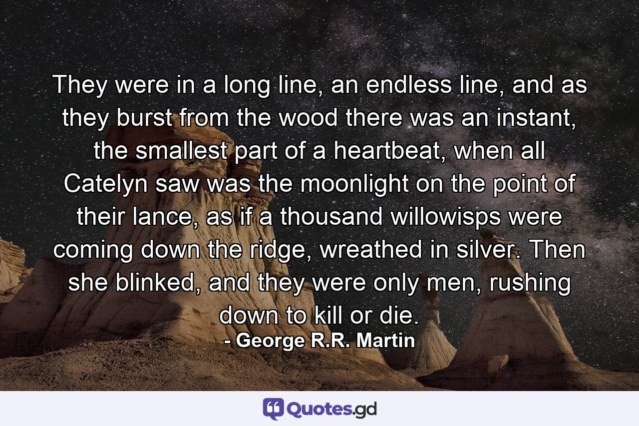 They were in a long line, an endless line, and as they burst from the wood there was an instant, the smallest part of a heartbeat, when all Catelyn saw was the moonlight on the point of their lance, as if a thousand willowisps were coming down the ridge, wreathed in silver. Then she blinked, and they were only men, rushing down to kill or die. - Quote by George R.R. Martin