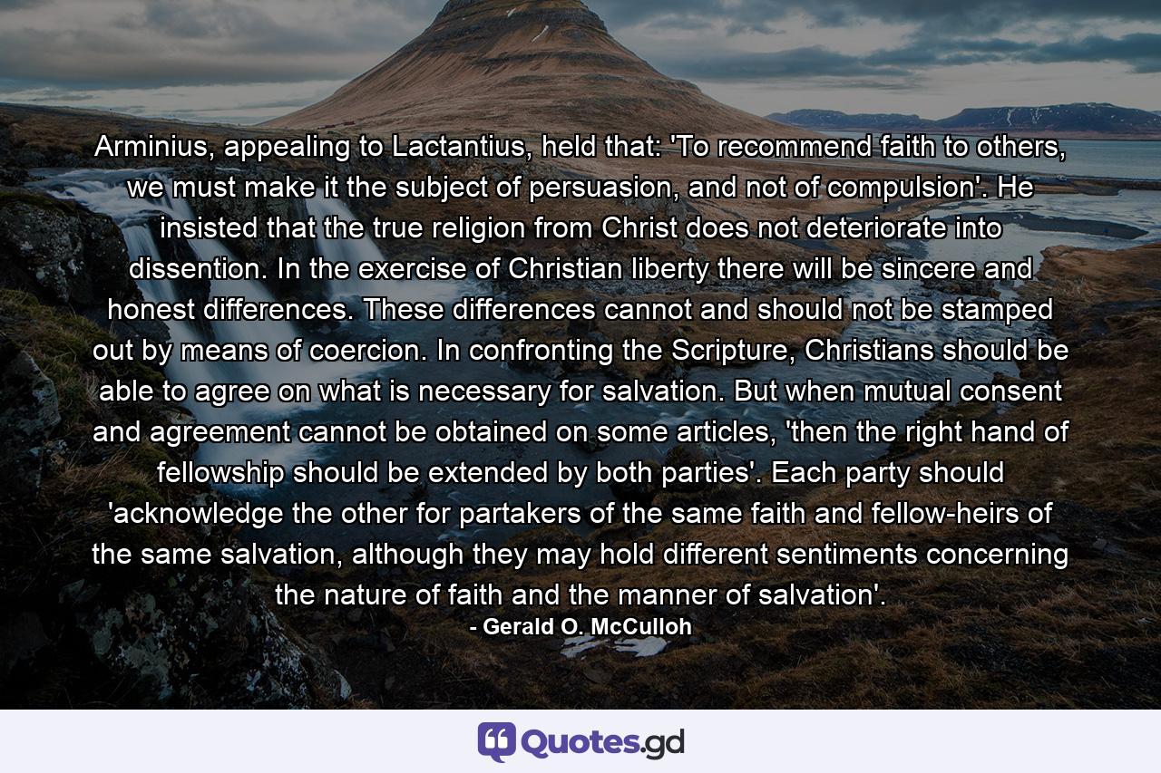 Arminius, appealing to Lactantius, held that: 'To recommend faith to others, we must make it the subject of persuasion, and not of compulsion'. He insisted that the true religion from Christ does not deteriorate into dissention. In the exercise of Christian liberty there will be sincere and honest differences. These differences cannot and should not be stamped out by means of coercion. In confronting the Scripture, Christians should be able to agree on what is necessary for salvation. But when mutual consent and agreement cannot be obtained on some articles, 'then the right hand of fellowship should be extended by both parties'. Each party should 'acknowledge the other for partakers of the same faith and fellow-heirs of the same salvation, although they may hold different sentiments concerning the nature of faith and the manner of salvation'. - Quote by Gerald O. McCulloh