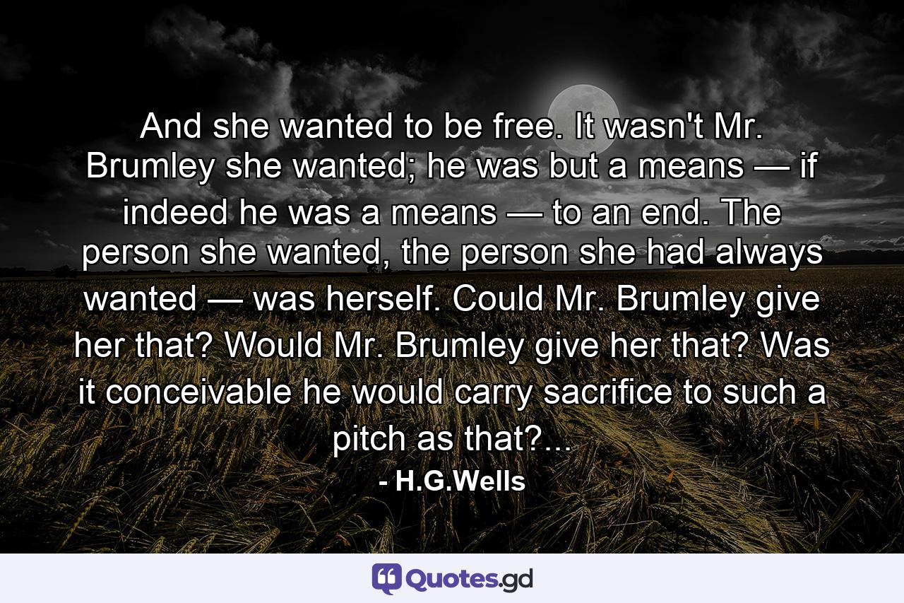 And she wanted to be free. It wasn't Mr. Brumley she wanted; he was but a means — if indeed he was a means — to an end. The person she wanted, the person she had always wanted — was herself. Could Mr. Brumley give her that? Would Mr. Brumley give her that? Was it conceivable he would carry sacrifice to such a pitch as that?... - Quote by H.G.Wells