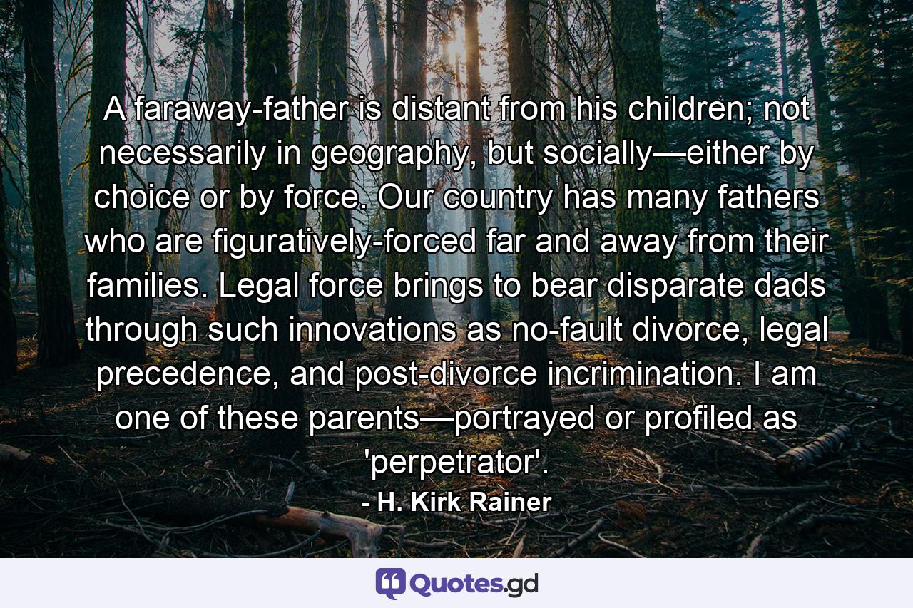 A faraway-father is distant from his children; not necessarily in geography, but socially—either by choice or by force. Our country has many fathers who are figuratively-forced far and away from their families. Legal force brings to bear disparate dads through such innovations as no-fault divorce, legal precedence, and post-divorce incrimination. I am one of these parents—portrayed or profiled as 'perpetrator'. - Quote by H. Kirk Rainer