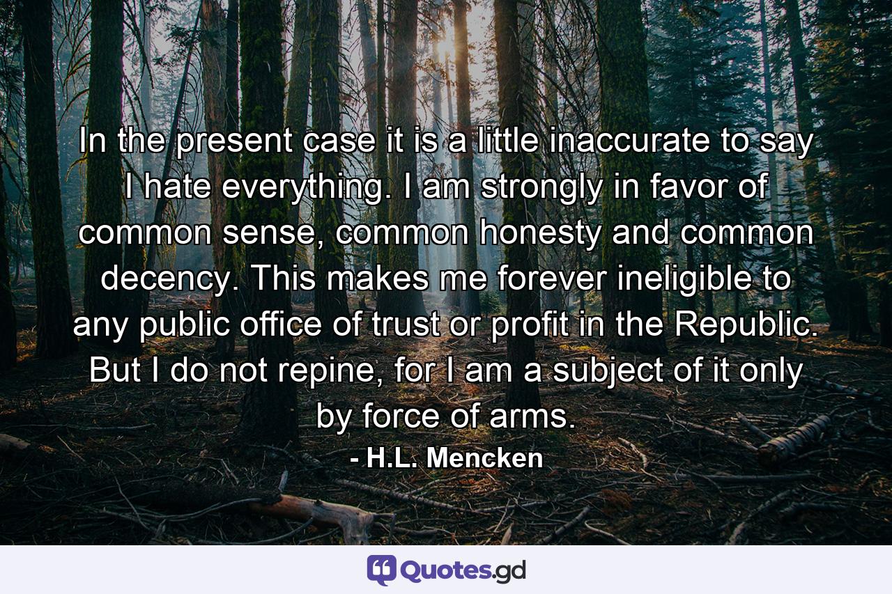 In the present case it is a little inaccurate to say I hate everything. I am strongly in favor of common sense, common honesty and common decency. This makes me forever ineligible to any public office of trust or profit in the Republic. But I do not repine, for I am a subject of it only by force of arms. - Quote by H.L. Mencken