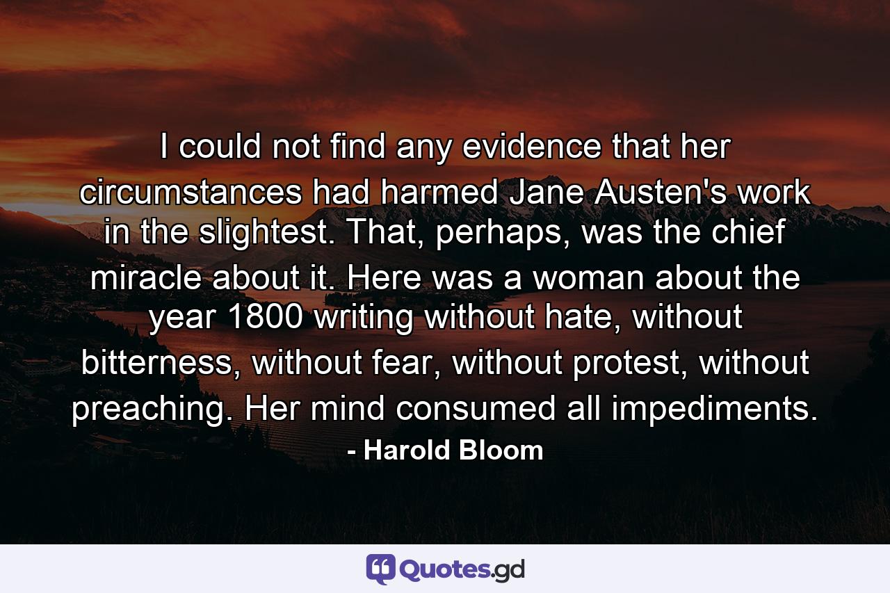 I could not find any evidence that her circumstances had harmed Jane Austen's work in the slightest. That, perhaps, was the chief miracle about it. Here was a woman about the year 1800 writing without hate, without bitterness, without fear, without protest, without preaching. Her mind consumed all impediments. - Quote by Harold Bloom