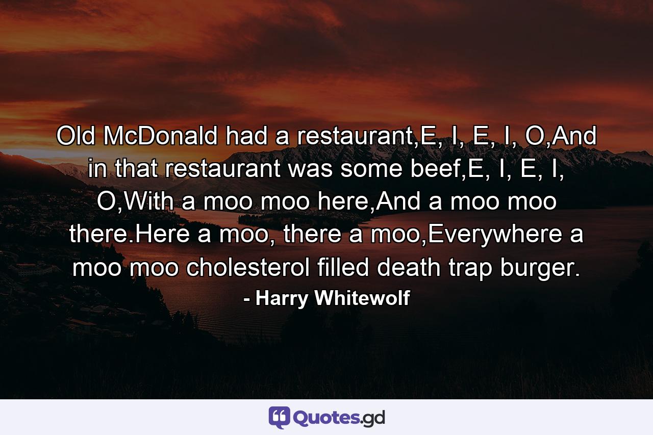 Old McDonald had a restaurant,E, I, E, I, O,And in that restaurant was some beef,E, I, E, I, O,With a moo moo here,And a moo moo there.Here a moo, there a moo,Everywhere a moo moo cholesterol filled death trap burger. - Quote by Harry Whitewolf