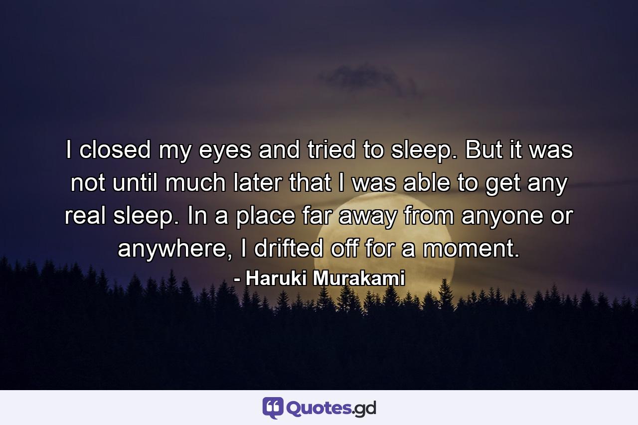 I closed my eyes and tried to sleep. But it was not until much later that I was able to get any real sleep. In a place far away from anyone or anywhere, I drifted off for a moment. - Quote by Haruki Murakami