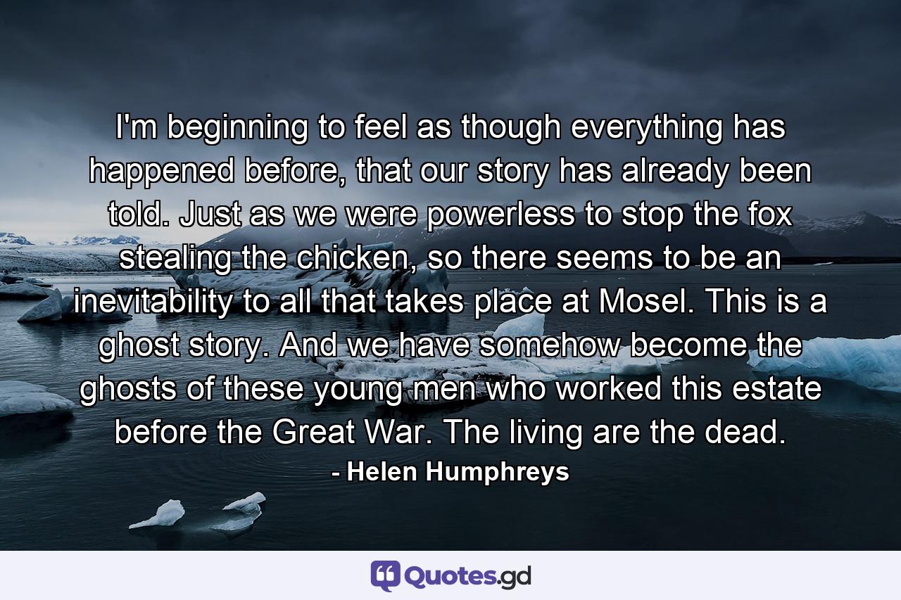 I'm beginning to feel as though everything has happened before, that our story has already been told. Just as we were powerless to stop the fox stealing the chicken, so there seems to be an inevitability to all that takes place at Mosel. This is a ghost story. And we have somehow become the ghosts of these young men who worked this estate before the Great War. The living are the dead. - Quote by Helen Humphreys