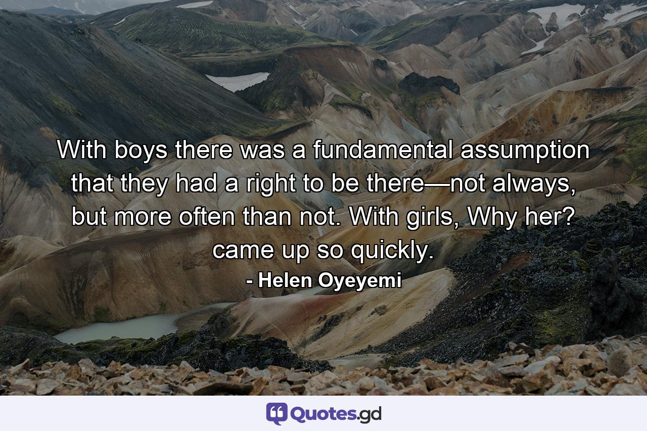 With boys there was a fundamental assumption that they had a right to be there—not always, but more often than not. With girls, Why her? came up so quickly. - Quote by Helen Oyeyemi