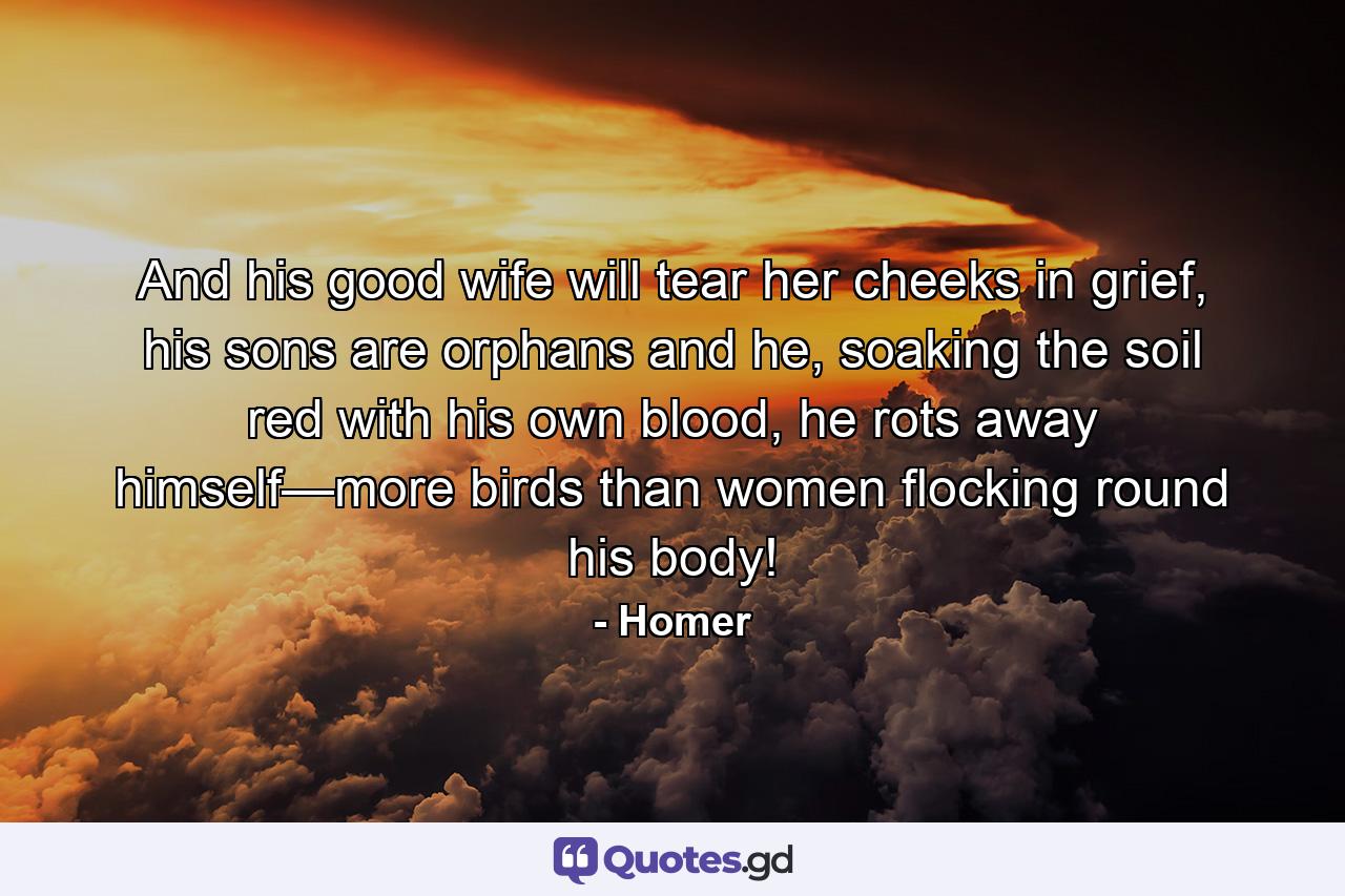 And his good wife will tear her cheeks in grief, his sons are orphans and he, soaking the soil red with his own blood, he rots away himself—more birds than women flocking round his body! - Quote by Homer