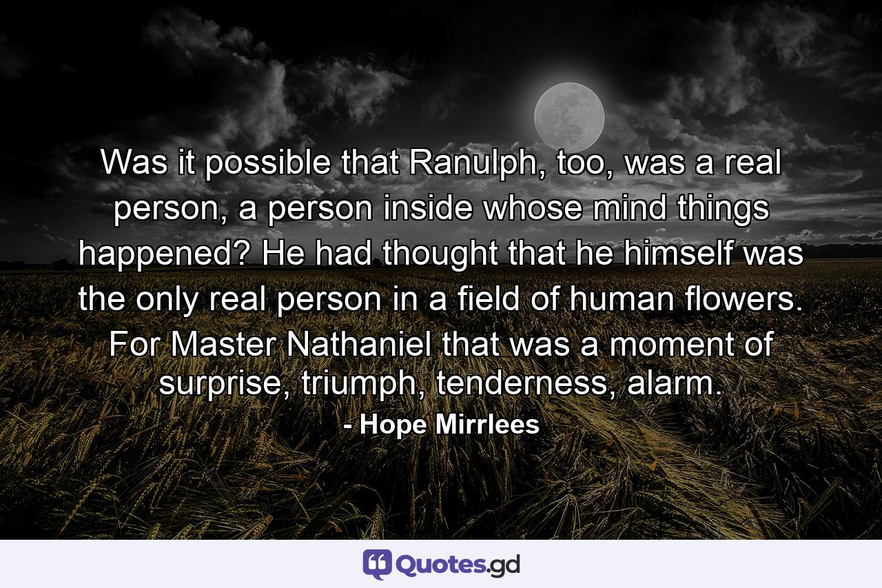 Was it possible that Ranulph, too, was a real person, a person inside whose mind things happened? He had thought that he himself was the only real person in a field of human flowers. For Master Nathaniel that was a moment of surprise, triumph, tenderness, alarm. - Quote by Hope Mirrlees