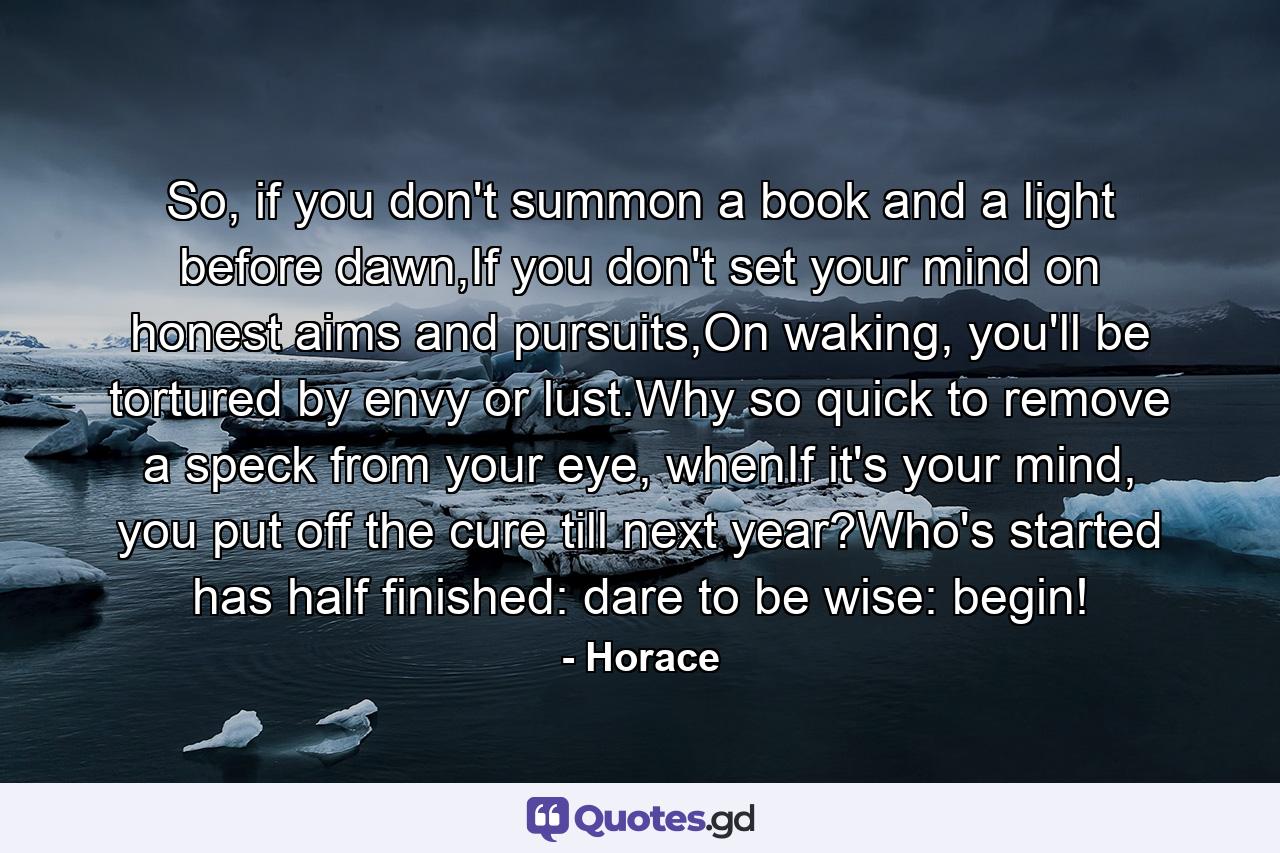 So, if you don't summon a book and a light before dawn,If you don't set your mind on honest aims and pursuits,On waking, you'll be tortured by envy or lust.Why so quick to remove a speck from your eye, whenIf it's your mind, you put off the cure till next year?Who's started has half finished: dare to be wise: begin! - Quote by Horace