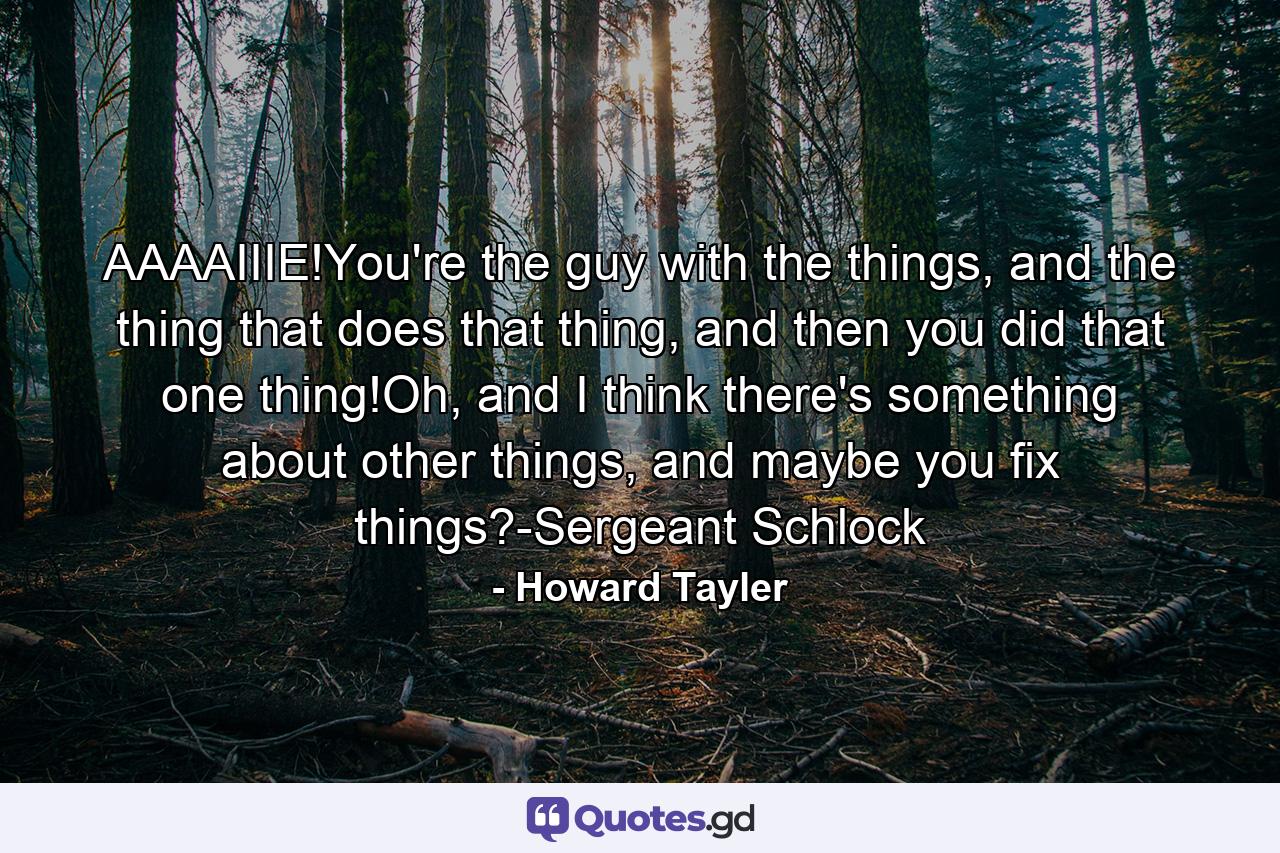 AAAAIIIE!You're the guy with the things, and the thing that does that thing, and then you did that one thing!Oh, and I think there's something about other things, and maybe you fix things?-Sergeant Schlock - Quote by Howard Tayler