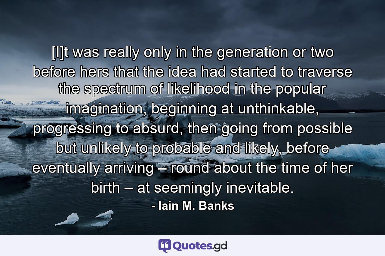 [I]t was really only in the generation or two before hers that the idea had started to traverse the spectrum of likelihood in the popular imagination, beginning at unthinkable, progressing to absurd, then going from possible but unlikely to probable and likely, before eventually arriving – round about the time of her birth – at seemingly inevitable. - Quote by Iain M. Banks