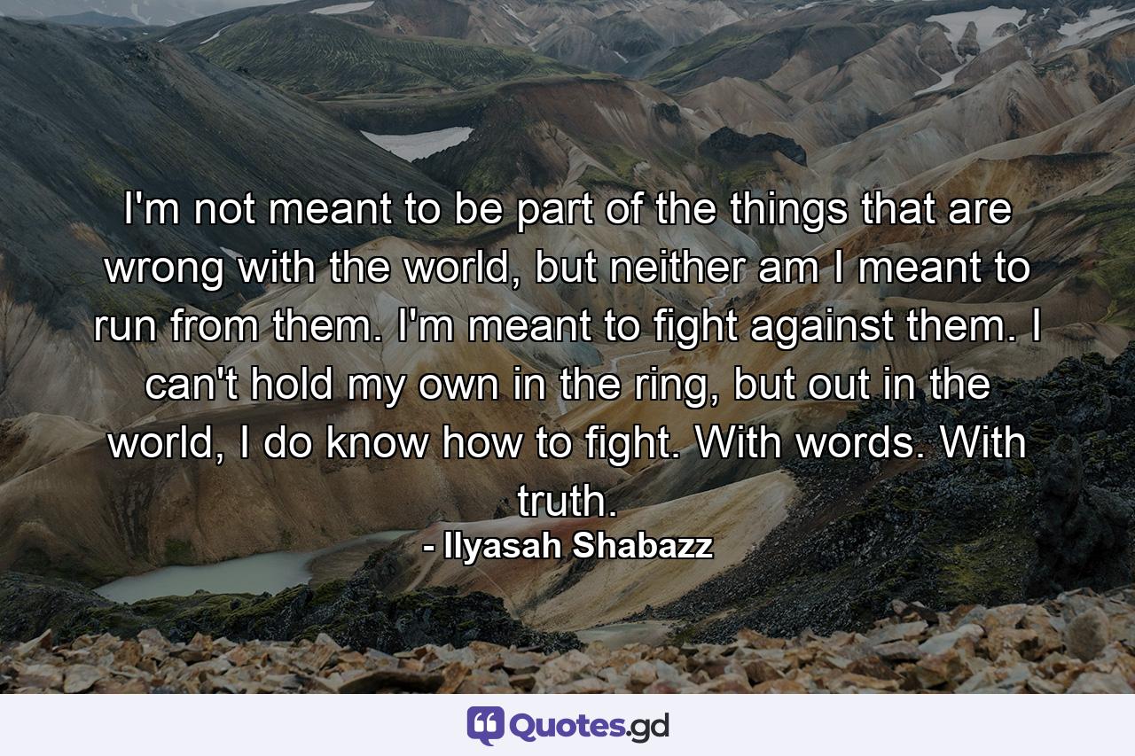 I'm not meant to be part of the things that are wrong with the world, but neither am I meant to run from them. I'm meant to fight against them. I can't hold my own in the ring, but out in the world, I do know how to fight. With words. With truth. - Quote by Ilyasah Shabazz