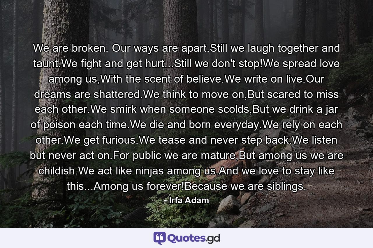 We are broken. Our ways are apart.Still we laugh together and taunt.We fight and get hurt...Still we don't stop!We spread love among us,With the scent of believe.We write on live.Our dreams are shattered.We think to move on,But scared to miss each other.We smirk when someone scolds,But we drink a jar of poison each time.We die and born everyday.We rely on each other.We get furious.We tease and never step back.We listen but never act on.For public we are mature,But among us we are childish.We act like ninjas among us.And we love to stay like this...Among us forever!Because we are siblings. - Quote by Irfa Adam