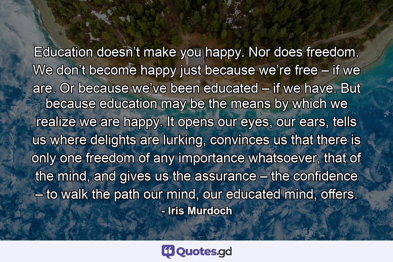 Education doesn’t make you happy. Nor does freedom. We don’t become happy just because we’re free – if we are. Or because we’ve been educated – if we have. But because education may be the means by which we realize we are happy. It opens our eyes, our ears, tells us where delights are lurking, convinces us that there is only one freedom of any importance whatsoever, that of the mind, and gives us the assurance – the confidence – to walk the path our mind, our educated mind, offers. - Quote by Iris Murdoch