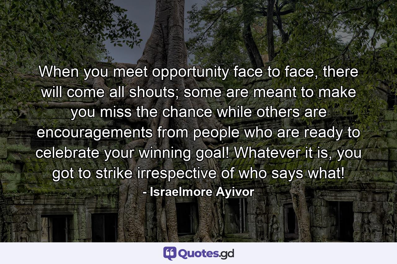 When you meet opportunity face to face, there will come all shouts; some are meant to make you miss the chance while others are encouragements from people who are ready to celebrate your winning goal! Whatever it is, you got to strike irrespective of who says what! - Quote by Israelmore Ayivor