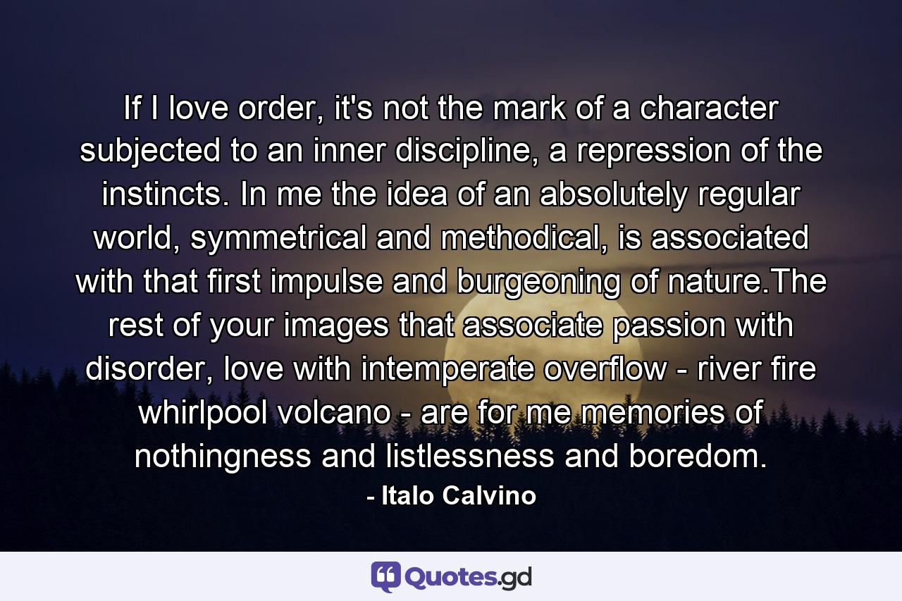 If I love order, it's not the mark of a character subjected to an inner discipline, a repression of the instincts. In me the idea of an absolutely regular world, symmetrical and methodical, is associated with that first impulse and burgeoning of nature.The rest of your images that associate passion with disorder, love with intemperate overflow - river fire whirlpool volcano - are for me memories of nothingness and listlessness and boredom. - Quote by Italo Calvino