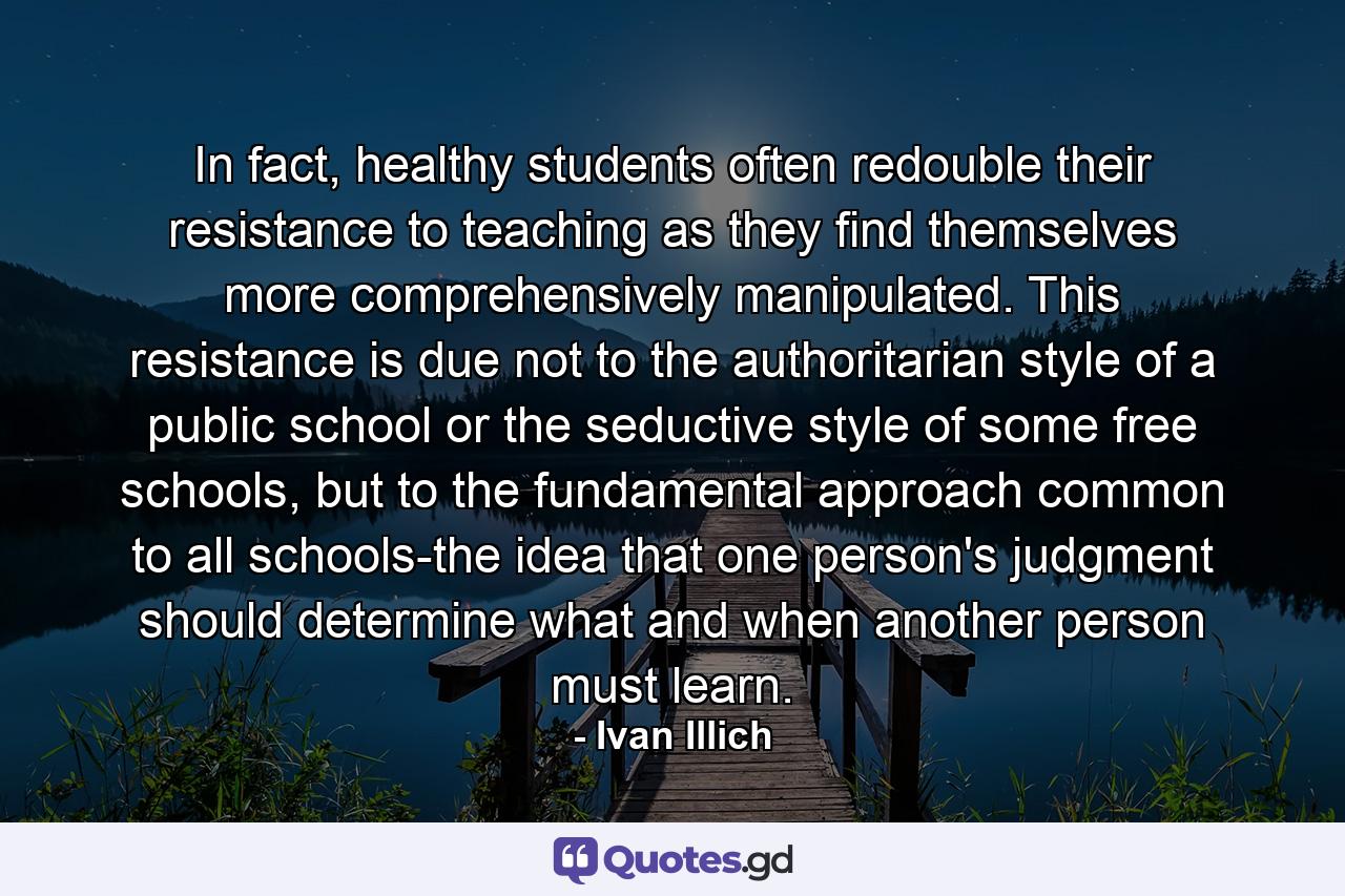 In fact, healthy students often redouble their resistance to teaching as they find themselves more comprehensively manipulated. This resistance is due not to the authoritarian style of a public school or the seductive style of some free schools, but to the fundamental approach common to all schools-the idea that one person's judgment should determine what and when another person must learn. - Quote by Ivan Illich