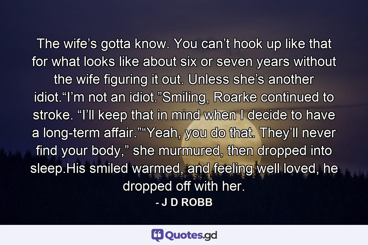 The wife’s gotta know. You can’t hook up like that for what looks like about six or seven years without the wife figuring it out. Unless she’s another idiot.“I’m not an idiot.”Smiling, Roarke continued to stroke. “I’ll keep that in mind when I decide to have a long-term affair.”“Yeah, you do that. They’ll never find your body,” she murmured, then dropped into sleep.His smiled warmed, and feeling well loved, he dropped off with her. - Quote by J D ROBB