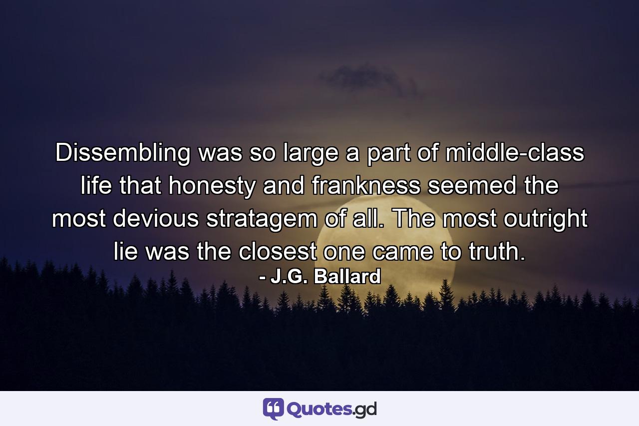 Dissembling was so large a part of middle-class life that honesty and frankness seemed the most devious stratagem of all. The most outright lie was the closest one came to truth. - Quote by J.G. Ballard