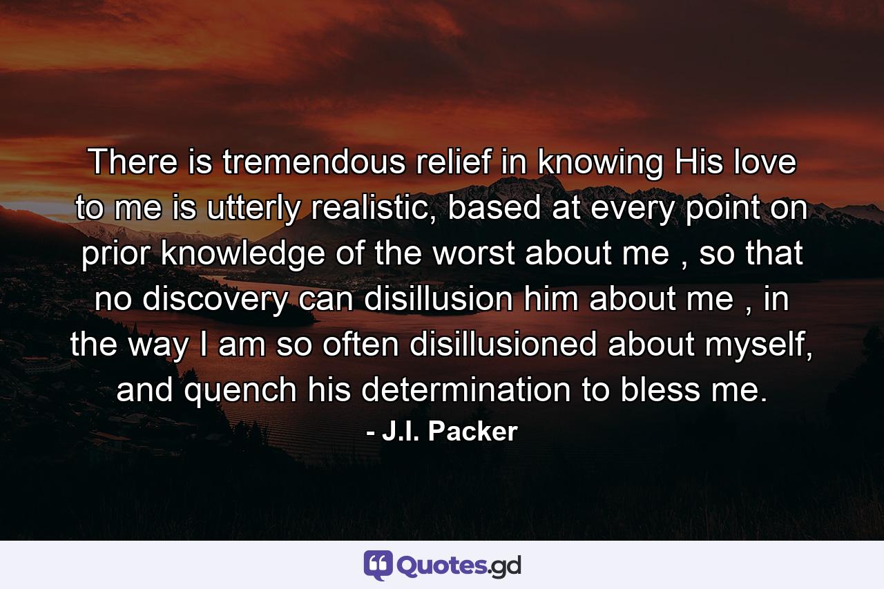 There is tremendous relief in knowing His love to me is utterly realistic, based at every point on prior knowledge of the worst about me , so that no discovery can disillusion him about me , in the way I am so often disillusioned about myself, and quench his determination to bless me. - Quote by J.I. Packer