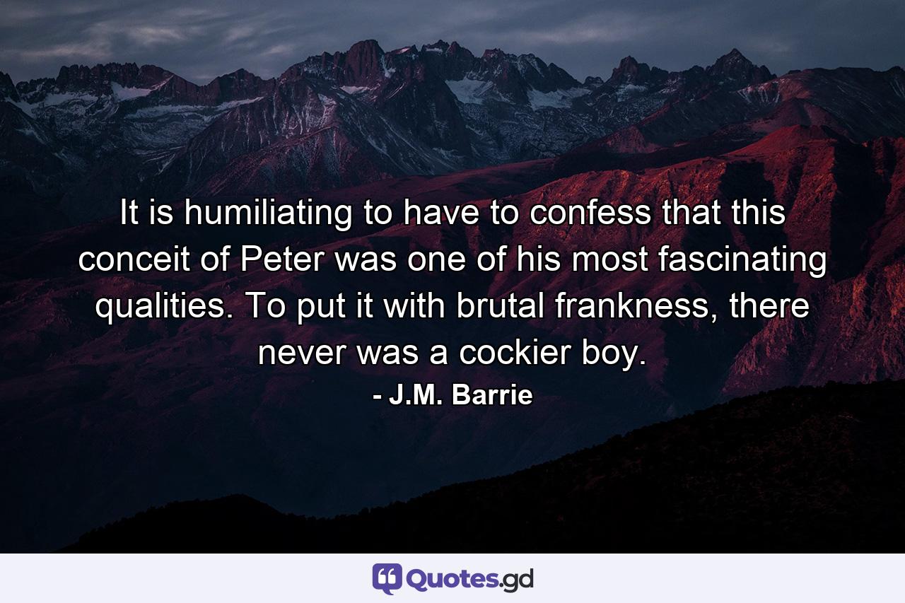 It is humiliating to have to confess that this conceit of Peter was one of his most fascinating qualities. To put it with brutal frankness, there never was a cockier boy. - Quote by J.M. Barrie