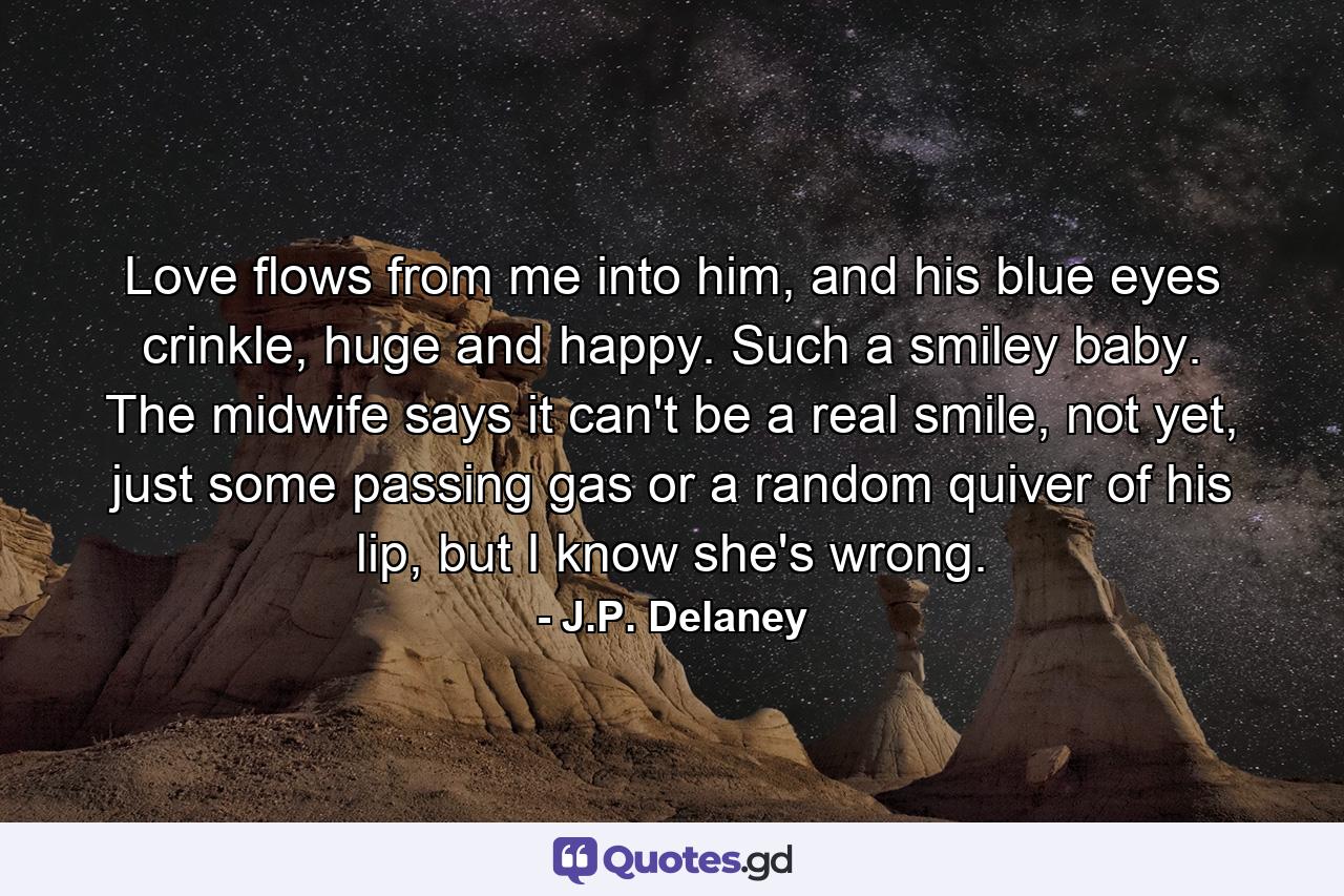 Love flows from me into him, and his blue eyes crinkle, huge and happy. Such a smiley baby. The midwife says it can't be a real smile, not yet, just some passing gas or a random quiver of his lip, but I know she's wrong. - Quote by J.P. Delaney