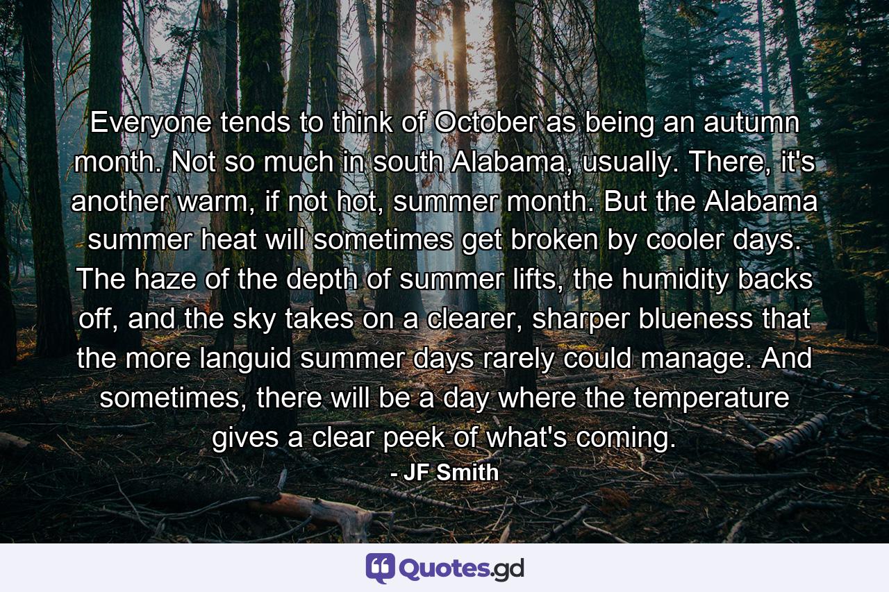 Everyone tends to think of October as being an autumn month. Not so much in south Alabama, usually. There, it's another warm, if not hot, summer month. But the Alabama summer heat will sometimes get broken by cooler days. The haze of the depth of summer lifts, the humidity backs off, and the sky takes on a clearer, sharper blueness that the more languid summer days rarely could manage. And sometimes, there will be a day where the temperature gives a clear peek of what's coming. - Quote by JF Smith