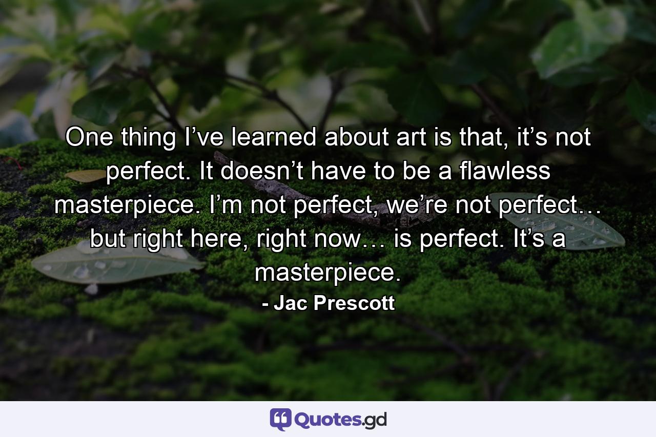 One thing I’ve learned about art is that, it’s not perfect. It doesn’t have to be a flawless masterpiece. I’m not perfect, we’re not perfect… but right here, right now… is perfect. It’s a masterpiece. - Quote by Jac Prescott