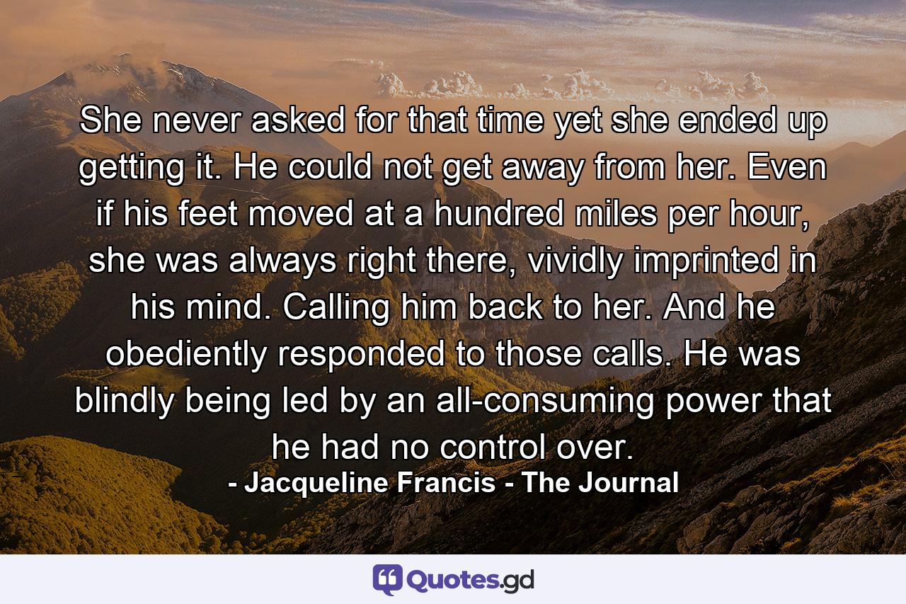 She never asked for that time yet she ended up getting it. He could not get away from her. Even if his feet moved at a hundred miles per hour, she was always right there, vividly imprinted in his mind. Calling him back to her. And he obediently responded to those calls. He was blindly being led by an all-consuming power that he had no control over. - Quote by Jacqueline Francis - The Journal