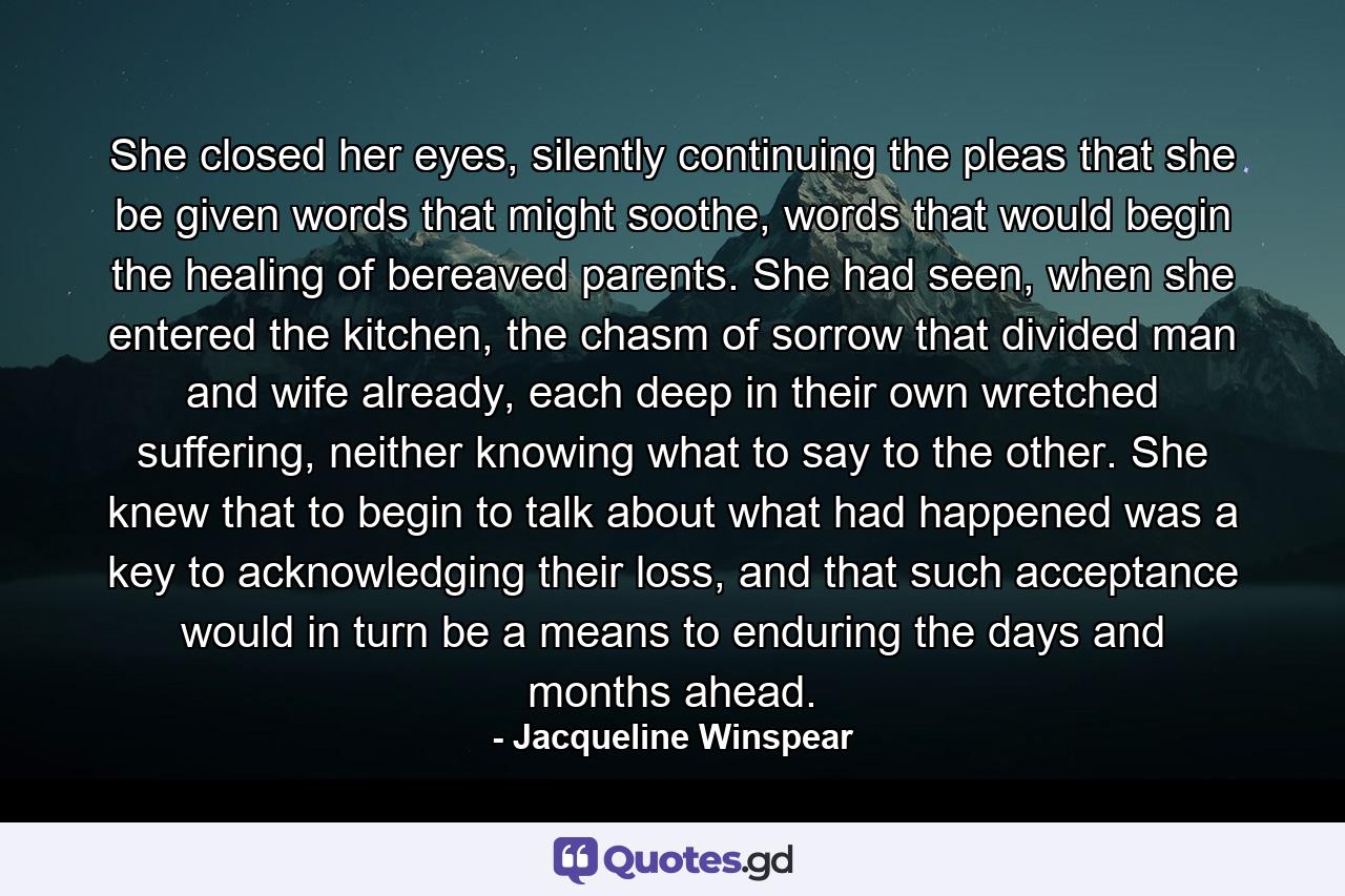 She closed her eyes, silently continuing the pleas that she be given words that might soothe, words that would begin the healing of bereaved parents. She had seen, when she entered the kitchen, the chasm of sorrow that divided man and wife already, each deep in their own wretched suffering, neither knowing what to say to the other. She knew that to begin to talk about what had happened was a key to acknowledging their loss, and that such acceptance would in turn be a means to enduring the days and months ahead. - Quote by Jacqueline Winspear