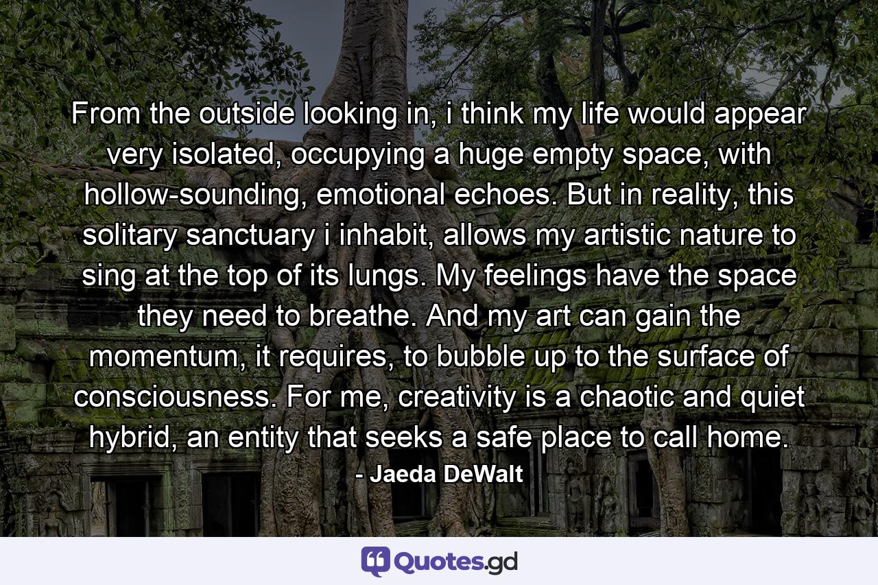 From the outside looking in, i think my life would appear very isolated, occupying a huge empty space, with hollow-sounding, emotional echoes. But in reality, this solitary sanctuary i inhabit, allows my artistic nature to sing at the top of its lungs. My feelings have the space they need to breathe. And my art can gain the momentum, it requires, to bubble up to the surface of consciousness. For me, creativity is a chaotic and quiet hybrid, an entity that seeks a safe place to call home. - Quote by Jaeda DeWalt