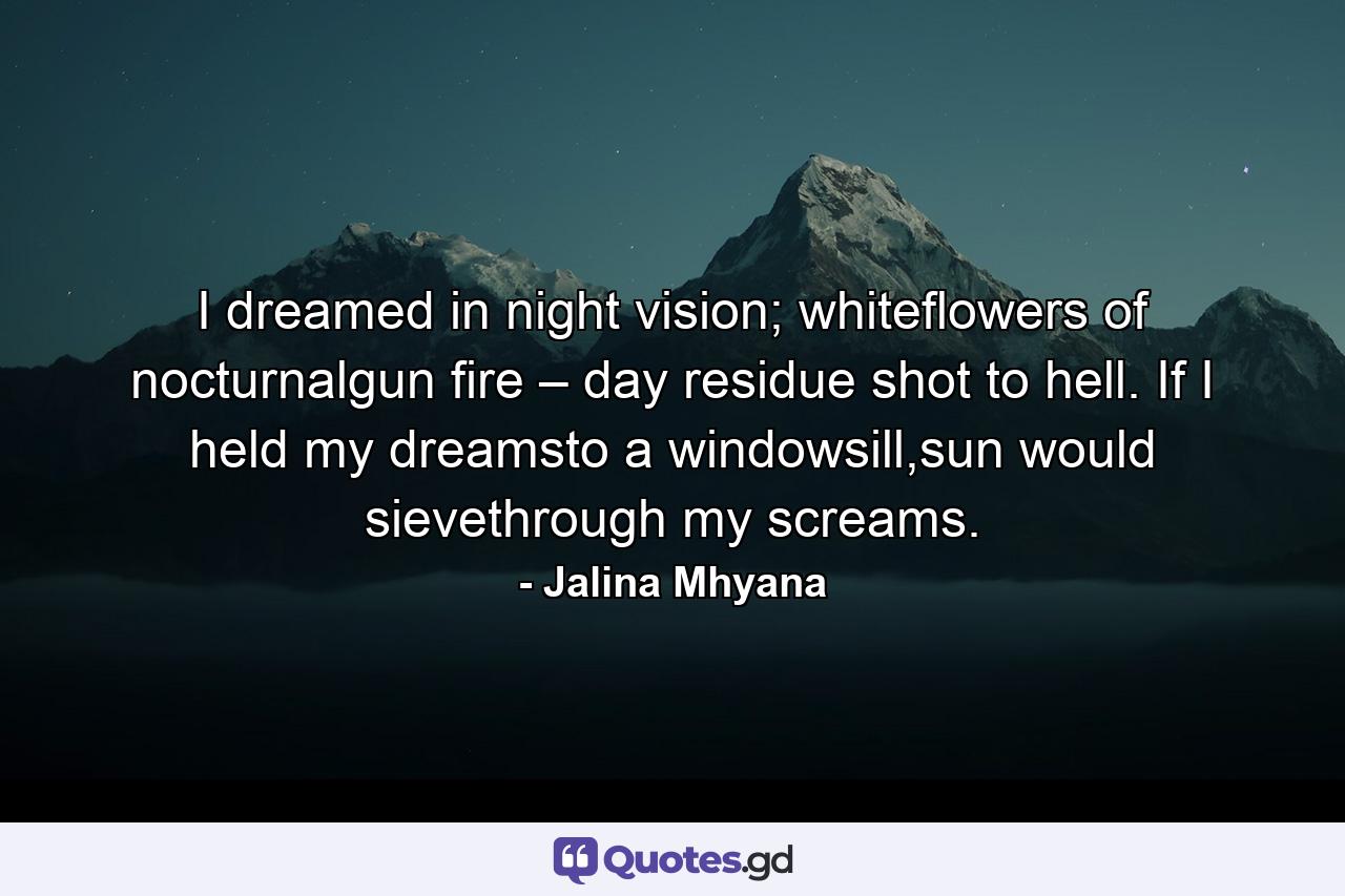 I dreamed in night vision; whiteflowers of nocturnalgun fire – day residue shot to hell. If I held my dreamsto a windowsill,sun would sievethrough my screams. - Quote by Jalina Mhyana