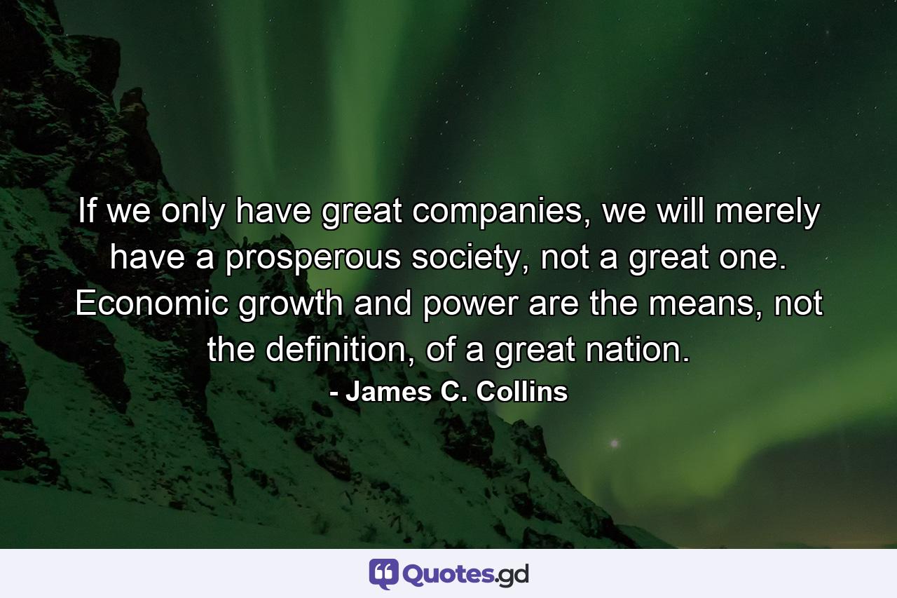 If we only have great companies, we will merely have a prosperous society, not a great one. Economic growth and power are the means, not the definition, of a great nation. - Quote by James C. Collins