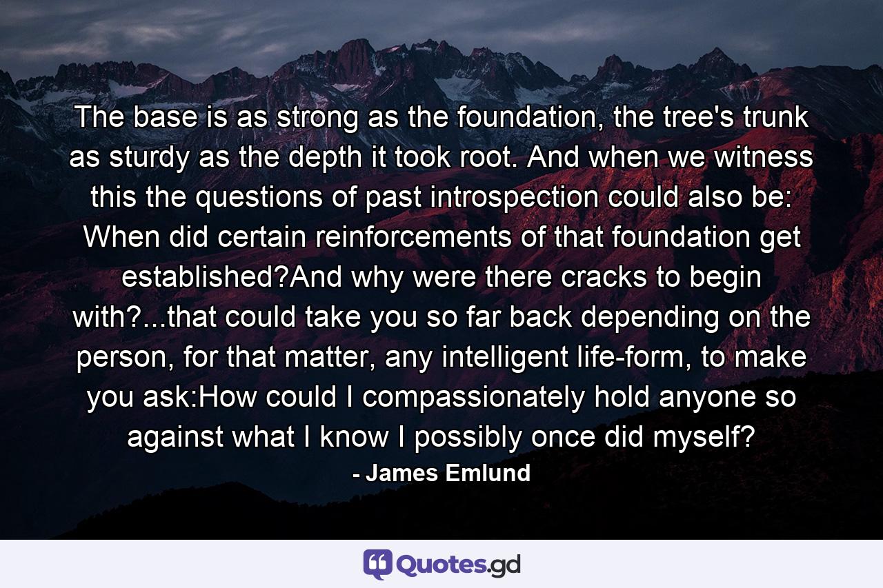 The base is as strong as the foundation, the tree's trunk as sturdy as the depth it took root. And when we witness this the questions of past introspection could also be: When did certain reinforcements of that foundation get established?And why were there cracks to begin with?...that could take you so far back depending on the person, for that matter, any intelligent life-form, to make you ask:How could I compassionately hold anyone so against what I know I possibly once did myself? - Quote by James Emlund