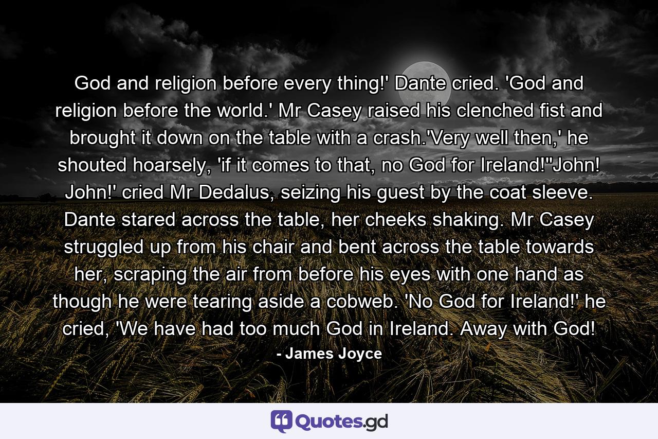 God and religion before every thing!' Dante cried. 'God and religion before the world.' Mr Casey raised his clenched fist and brought it down on the table with a crash.'Very well then,' he shouted hoarsely, 'if it comes to that, no God for Ireland!''John! John!' cried Mr Dedalus, seizing his guest by the coat sleeve. Dante stared across the table, her cheeks shaking. Mr Casey struggled up from his chair and bent across the table towards her, scraping the air from before his eyes with one hand as though he were tearing aside a cobweb. 'No God for Ireland!' he cried, 'We have had too much God in Ireland. Away with God! - Quote by James Joyce