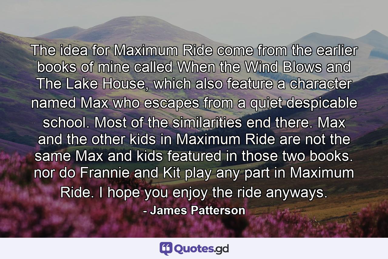 The idea for Maximum Ride come from the earlier books of mine called When the Wind Blows and The Lake House, which also feature a character named Max who escapes from a quiet despicable school. Most of the similarities end there. Max and the other kids in Maximum Ride are not the same Max and kids featured in those two books. nor do Frannie and Kit play any part in Maximum Ride. I hope you enjoy the ride anyways. - Quote by James Patterson