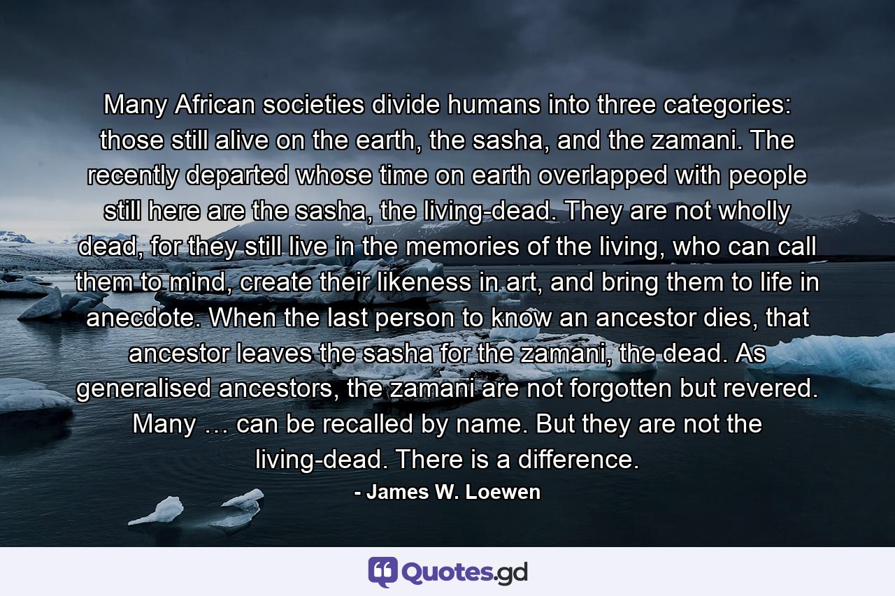 Many African societies divide humans into three categories: those still alive on the earth, the sasha, and the zamani. The recently departed whose time on earth overlapped with people still here are the sasha, the living-dead. They are not wholly dead, for they still live in the memories of the living, who can call them to mind, create their likeness in art, and bring them to life in anecdote. When the last person to know an ancestor dies, that ancestor leaves the sasha for the zamani, the dead. As generalised ancestors, the zamani are not forgotten but revered. Many … can be recalled by name. But they are not the living-dead. There is a difference. - Quote by James W. Loewen